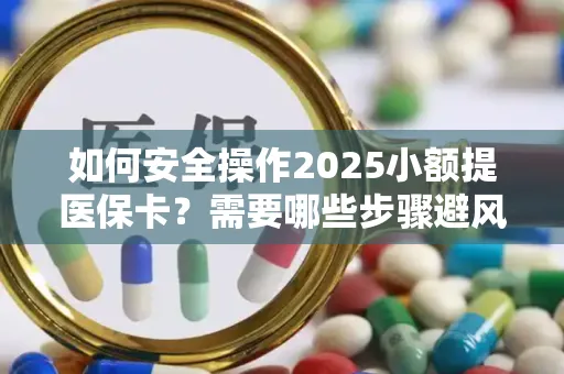 如何安全操作2025小额提医保卡？需要哪些步骤避风险？